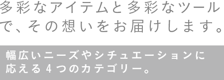 多彩なアイテムと多彩なツールで、その想いをお届けします。